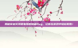 揭秘穿越火线供电所的隐藏Bug，让你在游戏中轻松取胜！