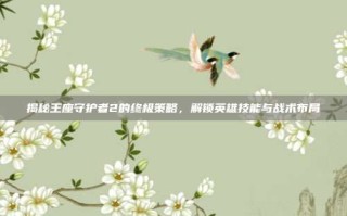 揭秘王座守护者2的终极策略，解锁英雄技能与战术布局