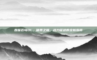 吞噬苍穹OL，破界之巅，战力征途的全新指南