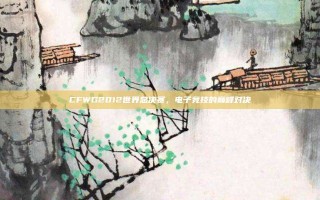 CFWG2012世界总决赛，电子竞技的巅峰对决