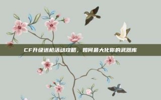 CF升级送枪活动攻略，如何最大化你的武器库