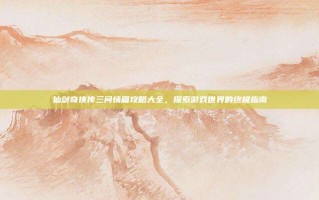 仙剑奇侠传三问情篇攻略大全，探索游戏世界的终极指南