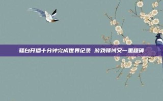 骚白开播十分钟完成世界纪录 游戏领域又一里程碑