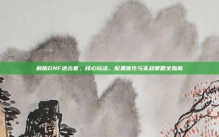 解析DNF远古套，核心玩法、配置优化与实战策略全指南