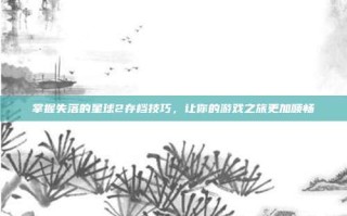 掌握失落的星球2存档技巧，让你的游戏之旅更加顺畅