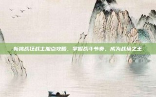 新挑战狂战士加点攻略，掌握战斗节奏，成为战场之王