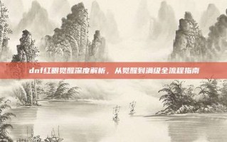 dnf红眼觉醒深度解析，从觉醒到满级全流程指南