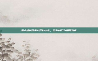 深入虐杀原形2野外小队，战斗技巧与策略指南