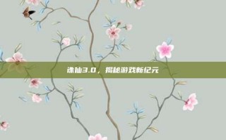诛仙3.0，揭秘游戏新纪元