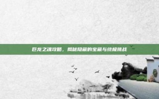 巨龙之魂攻略，揭秘隐藏的宝藏与终极挑战
