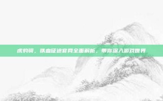虎豹骑，铁血征途官网全面解析，带你深入游戏世界