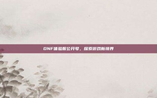 DNF体验服公开号，探索游戏新境界