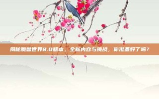 揭秘魔兽世界8.0版本，全新内容与挑战，你准备好了吗？