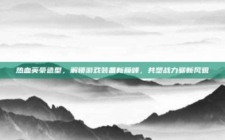 热血英豪造型，解锁游戏装备新巅峰，共塑战力崭新风貌