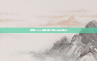 探索DNF月溪镇武器装扮的奥秘