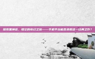 探索黑神话，悟空的奇幻之旅——手机平台能否承载这一经典之作？