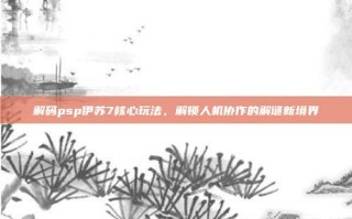解码psp伊苏7核心玩法，解锁人机协作的解谜新境界