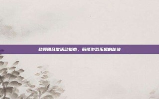 劲舞团日常活动指南，解锁游戏乐趣的秘诀