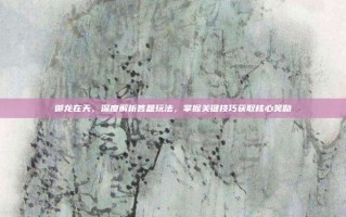 御龙在天，深度解析答题玩法，掌握关键技巧获取核心奖励