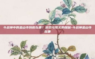 斗战神中的金山寺到底在哪？游戏与现实的探秘-斗战神金山寺在哪