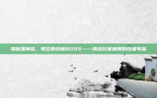 揭秘黑神话，悟空的终极BOSS——挑战玩家极限的终极考验