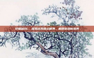 轩辕剑OL，探索古风奇幻世界，解锁游戏新境界