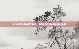DNF商城抽奖攻略，如何高效抽取稀有道具