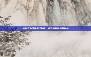 仙剑三窗口化运行指南，提升游戏体验的秘诀