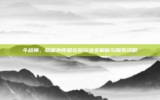 斗战神，隐藏外传知北游玩法全解析与探索攻略