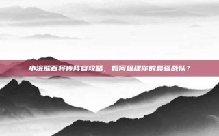 小浣熊百将传阵容攻略，如何组建你的最强战队？