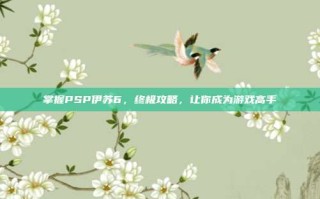 掌握PSP伊苏6，终极攻略，让你成为游戏高手