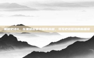 黑暗史诗4，在黑暗叙事中探索未知，书写史诗冒险的新篇章