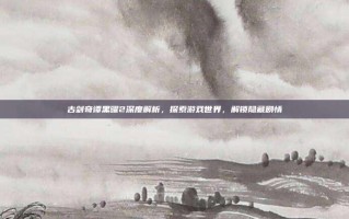 古剑奇谭黑曜2深度解析，探索游戏世界，解锁隐藏剧情