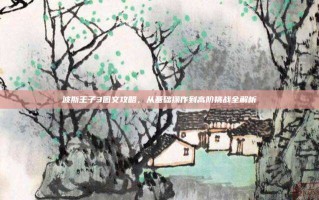 波斯王子3图文攻略，从基础操作到高阶挑战全解析