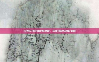12月6日游戏停服通知，玩家须知与应对策略
