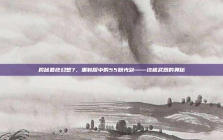 揭秘最终幻想7，重制版中的55粉光剑——终极武器的奥秘