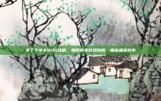羊了个羊卡BUG攻略，如何避免游戏陷阱，提高通关效率