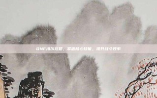 DNF海尔攻略，掌握核心技能，提升战斗效率