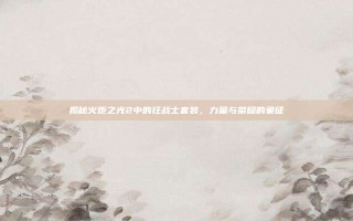 揭秘火炬之光2中的狂战士套装，力量与荣耀的象征