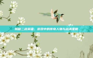 揭秘二战英雄，游戏中的传奇人物与战术策略