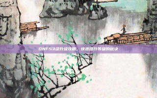 DNF53级升级攻略，快速提升等级的秘诀