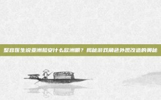 整容医生说亚洲脸安什么欧洲眼？揭秘游戏角色外观改造的奥秘