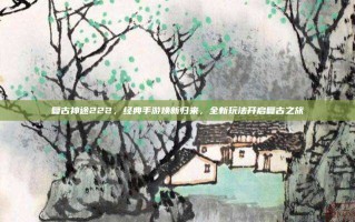 复古神途222，经典手游焕新归来，全新玩法开启复古之旅
