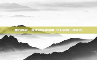 血战剑阁，末代武侯的孤勇-守卫剑阁三国无双