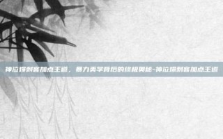 神泣爆刺客加点王道，暴力美学背后的终极奥秘-神泣爆刺客加点王道