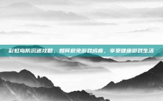 彩虹岛防沉迷攻略，如何避免游戏成瘾，享受健康游戏生活