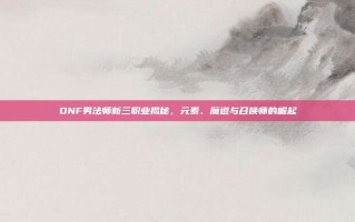 DNF男法师新三职业揭秘，元素、魔道与召唤师的崛起