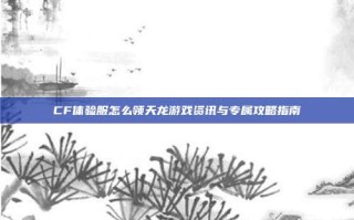 CF体验服怎么领天龙游戏资讯与专属攻略指南