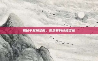 揭秘干耳朵圣殿，游戏界的终极宝藏