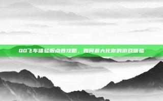 QQ飞车体验服点卷攻略，如何最大化你的游戏体验